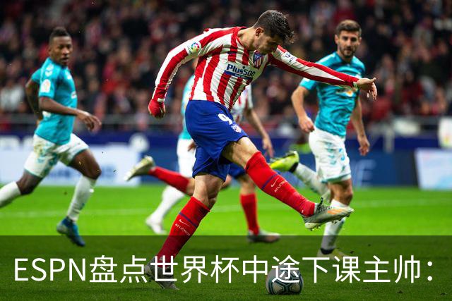 ESPN盘点世界杯中途下课主帅：拉穆奇上榜 洛佩特吉、车范根在列